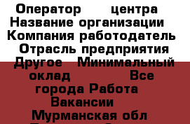 Оператор call-центра › Название организации ­ Компания-работодатель › Отрасль предприятия ­ Другое › Минимальный оклад ­ 15 000 - Все города Работа » Вакансии   . Мурманская обл.,Полярные Зори г.